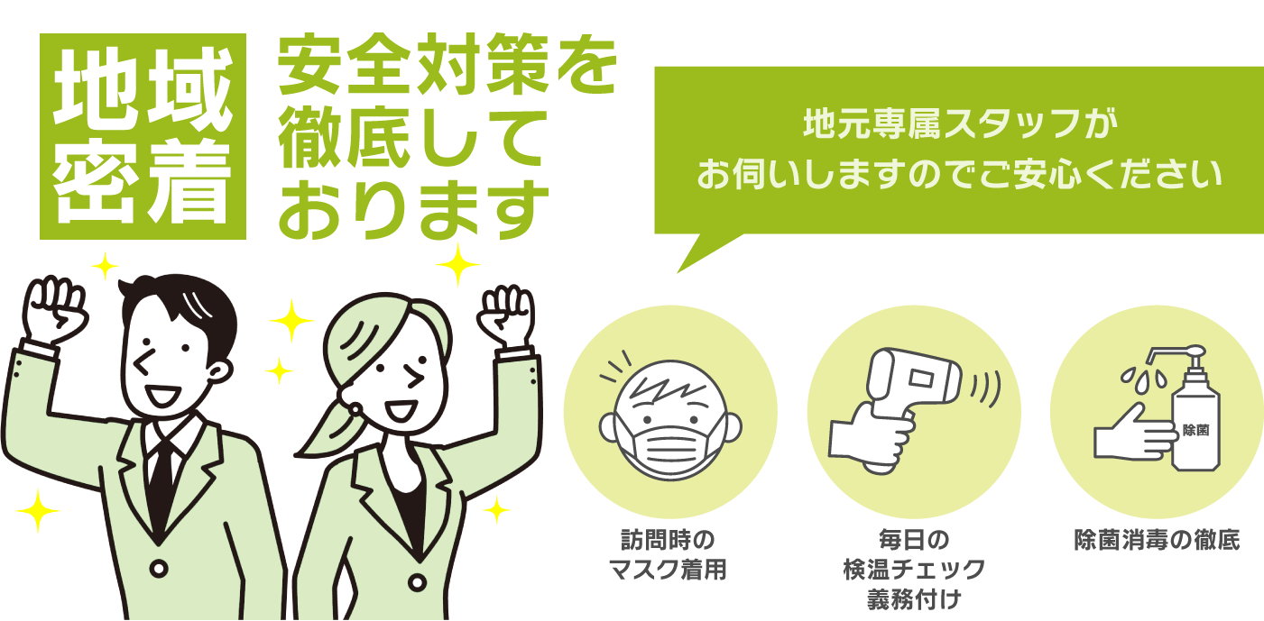 地域密着 安全対策を徹底しております。地元専属スタッフがお伺いしますのでご安心ください